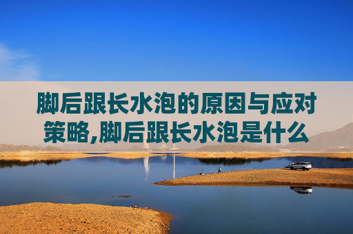 脚后跟长水泡的原因与应对策略,脚后跟长水泡是什么原因 脚后跟长水泡的原因与应对策略,脚后跟长水泡是什么原因