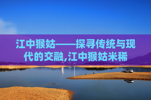 江中猴姑——探寻传统与现代的交融,江中猴姑米稀
