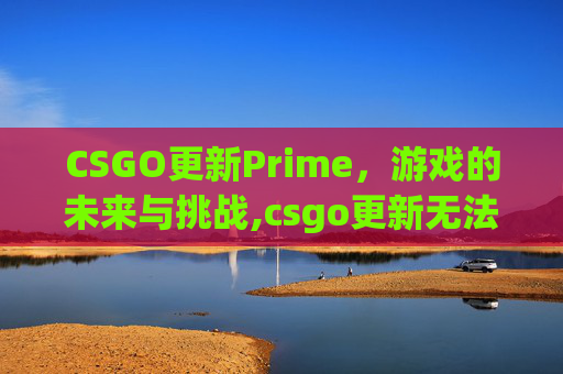 CSGO更新Prime,游戏的未来与挑战,csgo更新无法连接到内容服务器 CSGO更新Prime,游戏的未来与挑战,csgo更新无法连接到内容服务器