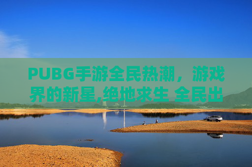 PUBG手游全民热潮,游戏界的新星,绝地求生 全民出击官网 PUBG手游全民热潮,游戏界的新星,绝地求生 全民出击官网