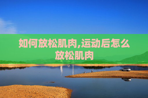 如何放松肌肉,运动后怎么放松肌肉