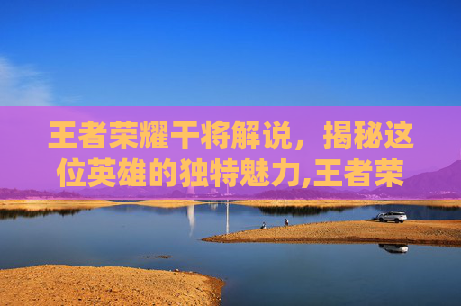 王者荣耀干将解说，揭秘这位英雄的独特魅力,王者荣耀干将解说怎么获得