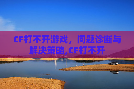 CF打不开游戏，问题诊断与解决策略,CF打不开