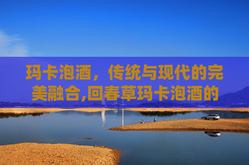 玛卡泡酒，传统与现代的完美融合,回春草玛卡泡酒的功效
