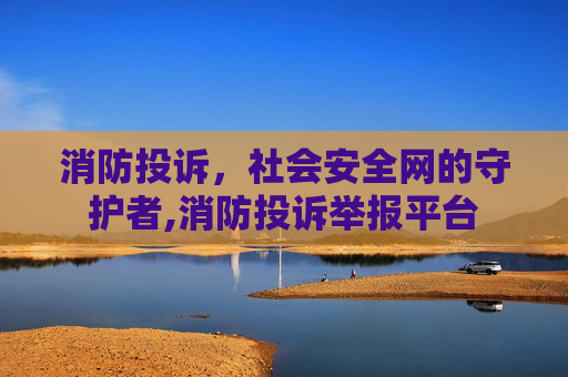 消防投诉，社会安全网的守护者,消防投诉举报平台
