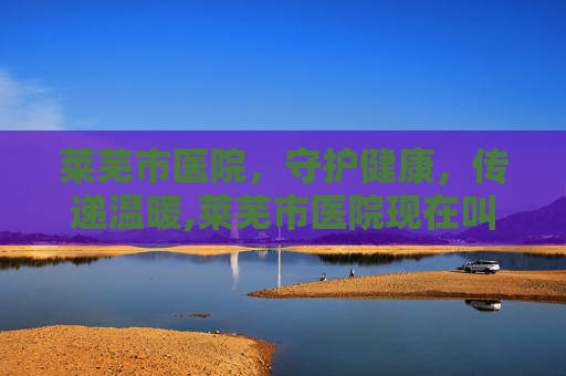莱芜市医院，守护健康，传递温暖,莱芜市医院现在叫什么
