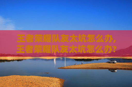 王者荣耀队友太坑怎么办,王者荣耀队友太坑怎么办?教你拥有最强队友 王者荣耀队友太坑怎么办,王者荣耀队友太坑怎么办?教你拥有最强队友