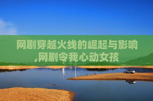 网剧穿越火线的崛起与影响,网剧令我心动女孩