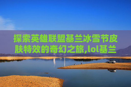 探索英雄联盟基兰冰雪节皮肤特效的奇幻之旅,lol基兰冰雪节皮肤特效是什么
