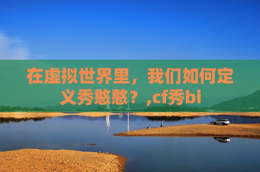 在虚拟世界里,我们如何定义秀憨憨?,cf秀bi 在虚拟世界里,我们如何定义秀憨憨?,cf秀bi