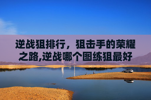 逆战狙排行,狙击手的荣耀之路,逆战哪个图练狙最好 逆战狙排行,狙击手的荣耀之路,逆战哪个图练狙最好