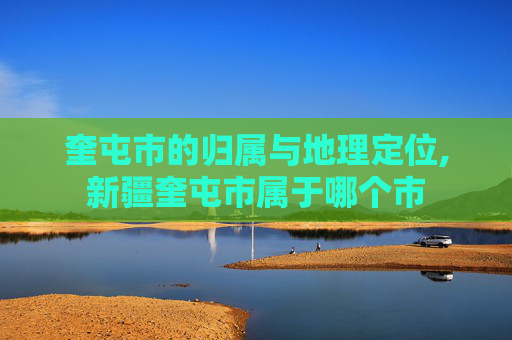 奎屯市的归属与地理定位,新疆奎屯市属于哪个市