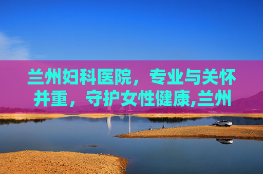 兰州妇科医院，专业与关怀并重，守护女性健康,兰州妇科医院哪个好
