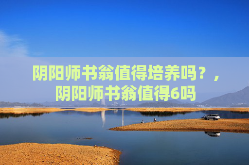 阴阳师书翁值得培养吗？,阴阳师书翁值得6吗