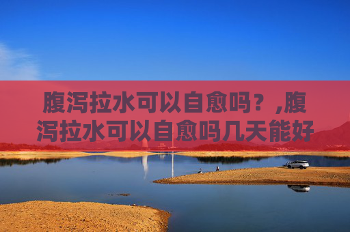 腹泻拉水可以自愈吗？,腹泻拉水可以自愈吗几天能好