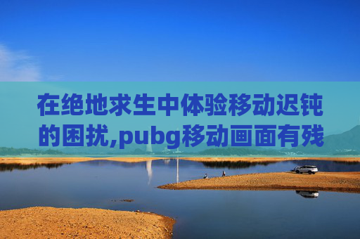 在绝地求生中体验移动迟钝的困扰,pubg移动画面有残影 在绝地求生中体验移动迟钝的困扰,pubg移动画面有残影