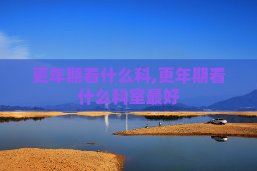 更年期看什么科,更年期看什么科室最好