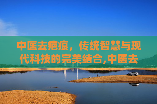 中医去疤痕，传统智慧与现代科技的完美结合,中医去疤痕增生