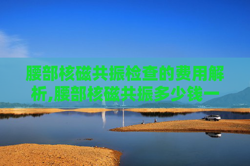 腰部核磁共振检查的费用解析,腰部核磁共振多少钱一次用医保