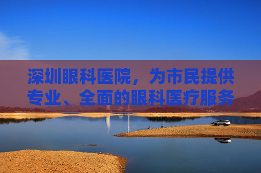 深圳眼科医院，为市民提供专业、全面的眼科医疗服务,深圳眼科医院地址在哪里