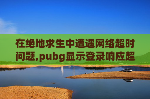 在绝地求生中遭遇网络超时问题,pubg显示登录响应超时