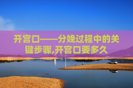 开宫口——分娩过程中的关键步骤,开宫口要多久