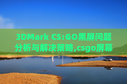 3DMark CS:GO黑屏问题分析与解决策略,csgo屏幕闪烁