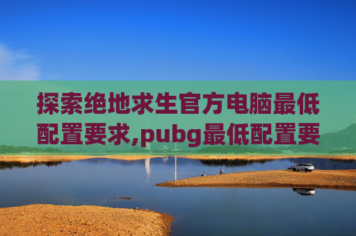 探索绝地求生官方电脑最低配置要求,pubg最低配置要求2023