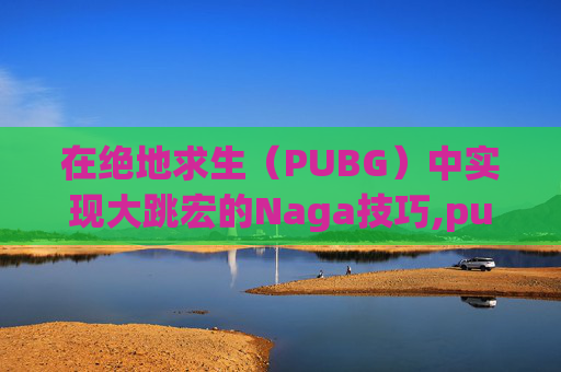 在绝地求生（PUBG）中实现大跳宏的Naga技巧,pubg大跳技巧