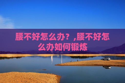 腰不好怎么办？,腰不好怎么办如何锻炼