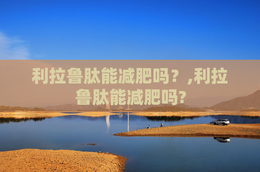 利拉鲁肽能减肥吗？,利拉鲁肽能减肥吗?