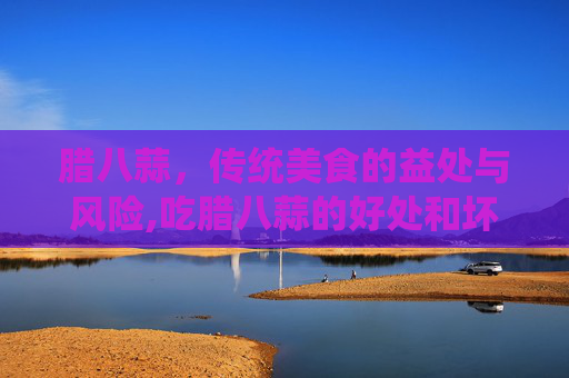 腊八蒜，传统美食的益处与风险,吃腊八蒜的好处和坏处是什么