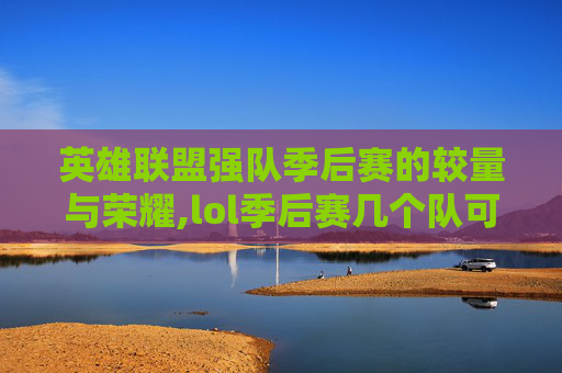 英雄联盟强队季后赛的较量与荣耀,lol季后赛几个队可以进2021