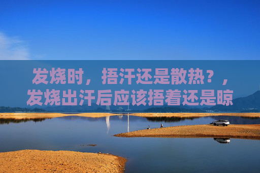 发烧时，捂汗还是散热？,发烧出汗后应该捂着还是晾开