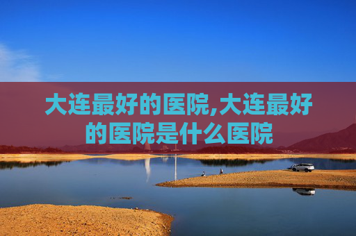 大连最好的医院,大连最好的医院是什么医院