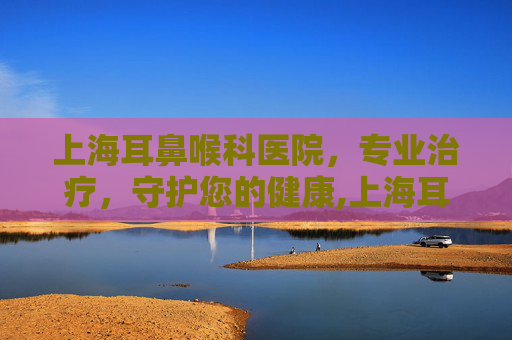 上海耳鼻喉科医院，专业治疗，守护您的健康,上海耳鼻喉科医院哪家最好