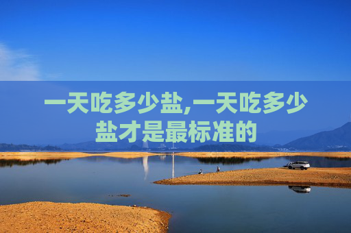 一天吃多少盐,一天吃多少盐才是最标准的