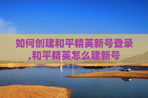 如何创建和平精英新号登录,和平精英怎么建新号