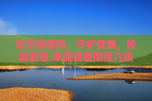 双流县医院，守护健康，传递温暖,双流县医院是几级医院