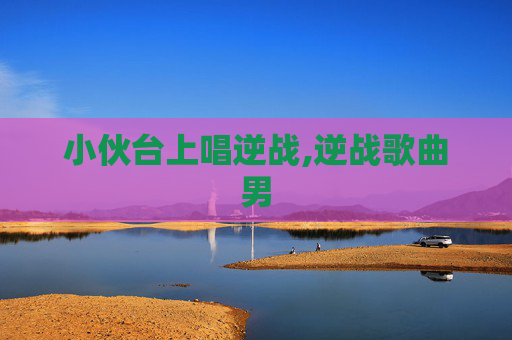 小伙台上唱逆战,逆战歌曲男