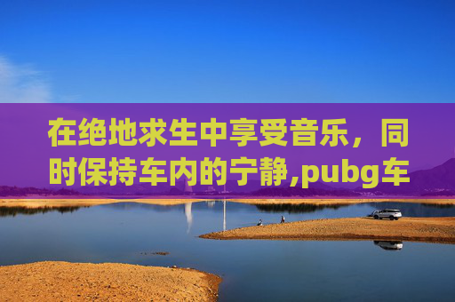 在绝地求生中享受音乐，同时保持车内的宁静,pubg车载音乐怎么关
