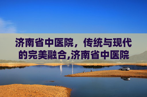 济南省中医院，传统与现代的完美融合,济南省中医院专家介绍