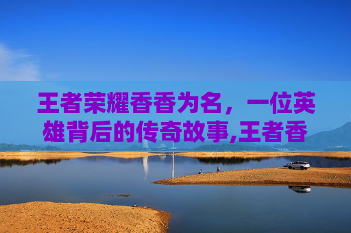 王者荣耀香香为名，一位英雄背后的传奇故事,王者香香的名字推荐
