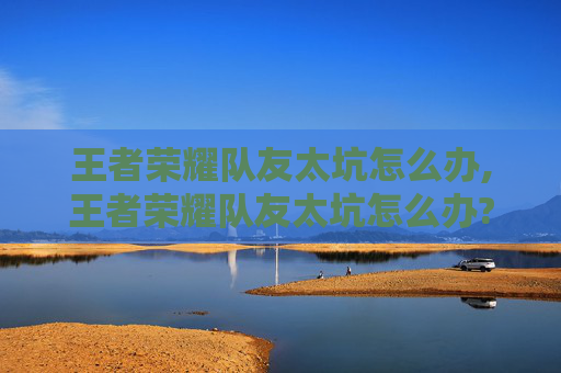 王者荣耀队友太坑怎么办,王者荣耀队友太坑怎么办?教你拥有最强队友