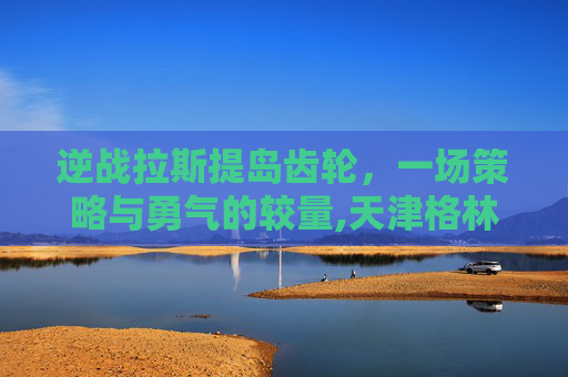逆战拉斯提岛齿轮，一场策略与勇气的较量,天津格林国际幼儿园学费