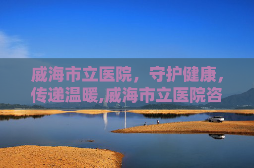 威海市立医院，守护健康，传递温暖,威海市立医院咨询电话