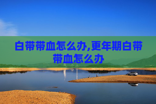白带带血怎么办,更年期白带带血怎么办