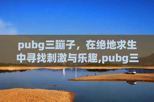 pubg三蹦子，在绝地求生中寻找刺激与乐趣,pubg三蹦子删除了吗