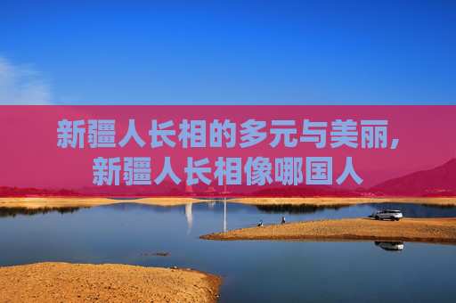 新疆人长相的多元与美丽,新疆人长相像哪国人