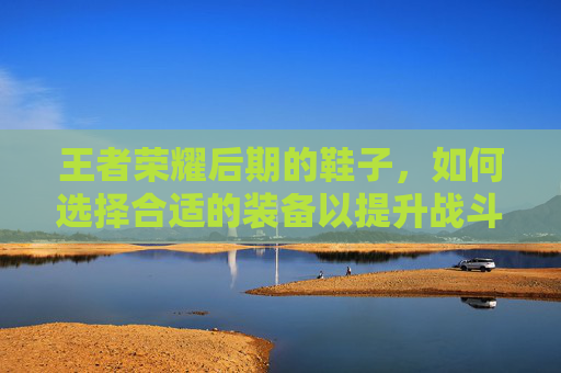 王者荣耀后期的鞋子，如何选择合适的装备以提升战斗力,王者荣耀后期的鞋子怎么获得